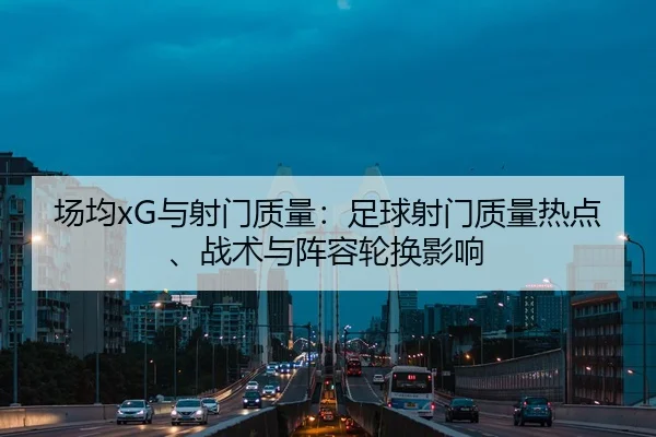 场均xG与射门质量：足球射门质量热点、战术与阵容轮换影响